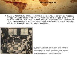 História . Aula 01                            Revolução Industrial




 Segunda Fase (1860 a 1900): A industrialização espalhou-se por diversas regiões da
  Europa, atingindo países como França, Alemanha, Itália, Bélgica e Holanda. Em
  outros continentes, o processo de industrialização alcançou os Estados Unidos e o
  Japão. Nesse período, as principais inovações técnicas foram a utilização da energia
  elétrica e o desenvolvimento dos produtos químicos.




                                    As primeiras experiências com a então recém-descoberta
                                    eletricidade demonstraram que o corpo humano é um bom
                                    condutor elétrico. O menino suspenso por cordas isolantes
                                    recebe estímulos elétricos nos pés, os quais são transmitidos a
                                    outra criança (à esquerda) a quem está dando a mão.
 