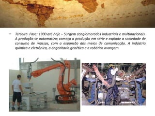 •   Terceira Fase: 1900 até hoje – Surgem conglomerados industriais e multinacionais.
    A produção se automatiza; começa a produção em série e explode a sociedade de
    consumo de massas, com a expansão dos meios de comunicação. A indústria
    química e eletrônica, a engenharia genética e a robótica avançam.
 
