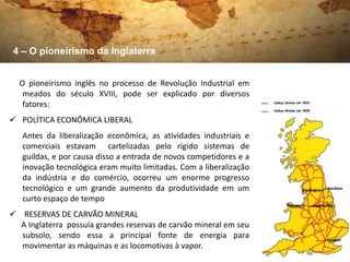 4 – O pioneirismo da Inglaterra


  O pioneirismo inglês no processo de Revolução Industrial em
   meados do século XVIII, pode ser explicado por diversos
   fatores:
 POLÍTICA ECONÔMICA LIBERAL
   Antes da liberalização econômica, as atividades industriais e
   comerciais estavam cartelizadas pelo rígido sistemas de
   guildas, e por causa disso a entrada de novos competidores e a
   inovação tecnológica eram muito limitadas. Com a liberalização
   da indústria e do comércio, ocorreu um enorme progresso
   tecnológico e um grande aumento da produtividade em um
   curto espaço de tempo
 RESERVAS DE CARVÃO MINERAL
  A Inglaterra possuía grandes reservas de carvão mineral em seu
  subsolo, sendo essa a principal fonte de energia para
  movimentar as máquinas e as locomotivas à vapor.
 