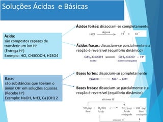 Soluções Ácidas e Básicas
Ácido:
são compostos capazes de
transferir um íon H+
(Entrega H+)
Exemplo: HCl, CH3COOH, H2SO4
Base:
são substâncias que liberam o
ânion OH- em soluções aquosas.
(Recebe H+)
Exemplo: NaOH, NH3, Ca (OH) 2
Ácidos fortes: dissociam-se completamente
Ácidos fracos: dissociam-se parcialmente e a
reação é reversível (equilíbrio dinâmico)
Bases fortes: dissociam-se completamente
Bases fracas: dissociam-se parcialmente e a
reação é reversível (equilíbrio dinâmico)
 