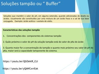 Soluções tampão ou “ Buffer”
Soluções que mantêm o valor de pH, em alguma extensão, quando adicionadas de álcalis ou
ácidos. Usualmente são constituídos por uma mistura de um ácido fraco e o sal de sua base
conjugada. Exemplo: ácido acético + acetato de sódio.
Características das soluções tampão
1. Concentrações dos componentes do sistemas tampão
2. Quão próximo o valor do pH da solução tampão está do valor de pKa do ácido
3. Quanto maior for a concentração do tampão e quanto mais próximo seu valor de pH do
pKa, maior será a capacidade tamponente do sistema.
https://youtu.be/QGOeklR_CLI
https://youtu.be/yQAWCxvrEak
 