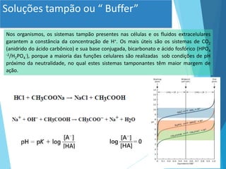 Soluções tampão ou “ Buffer”
Nos organismos, os sistemas tampão presentes nas células e os fluidos extracelulares
garantem a constância da concentração de H+. Os mais úteis são os sistemas de CO2
(anidrido do ácido carbônico) e sua base conjugada, bicarbonato e ácido fosfórico (HPO4
-2/H2PO4
-), porque a maioria das funções celulares são realizadas sob condições de pH
próximo da neutralidade, no qual estes sistemas tamponantes têm maior margem de
ação.
 