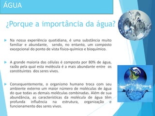  Na nossa experiência quotidiana, é uma substância muito
familiar e abundante, sendo, no entanto, um composto
excepcional do ponto de vista físico-químico e bioquímico.
 A grande maioria das células é composta por 80% de água,
razão pela qual esta molécula é a mais abundante entre os
constituintes dos seres vivos.
 Consequentemente, o organismo humano troca com seu
ambiente externo um maior número de moléculas de água
do que todas as demais moléculas combinadas. Além de sua
abundância, as características da molécula de água têm
profunda influência na estrutura, organização e
funcionamento dos seres vivos.
ÁGUA
¿Porque a importância da água?
 