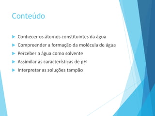 Conteúdo
 Conhecer os átomos constituintes da água
 Compreender a formação da molécula de água
 Perceber a água como solvente
 Assimilar as características de pH
 Interpretar as soluções tampão
 