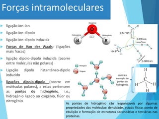 Forças intramoleculares
 ligação íon-íon
 ligação íon-dipolo
 ligação íon-dipolo induzida
 Forças de Van der Waals: (ligações
mais fracas)
 ligação dipolo-dipolo induzida (ocorre
entre moléculas não polares)
 Ligação dipolo instantâneo-dipolo
induzido
 ligações dipolo-dipolo (ocorre em
moléculas polares), a estas pertencem
as pontes de hidrogênio, i.e.,
hidrogênio ligado ao oxigênio, flúor ou
nitrogênio
As pontes de hidrogênio são responsáveis ​​por algumas
propriedades das moléculas: densidade, estado físico, ponto de
ebulição e formação de estruturas secundárias e terciárias nas
proteínas.
contra o
exemplo de
pontes de
hidrogênio.
 