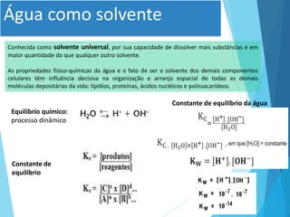 Água como solvente
Conhecida como solvente universal, por sua capacidade de dissolver mais substâncias e em
maior quantidade do que qualquer outro solvente.
As propriedades físico-químicas da água e o fato de ser o solvente dos demais componentes
celulares têm influência decisiva na organização e arranjo espacial de todas as demais
moléculas depositárias da vida: lipídios, proteínas, ácidos nucléicos e polissacarídeos.
Equilíbrio químico:
processo dinâmico
Constante de
equilíbrio
Constante de equilíbrio da água
 
