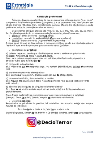 Página 10 de 68
TJ-SP é #ComEstrategia
www.estrategiaconcursos.com.br
Colocação pronominal
Primeiro, devemos nos lembrar de que os pronomes oblíquos átonos “o, a, os,as”
cumprem a função de objeto direto (comprei-o.), e os pronomes “lhe, lhes” podem ser
objeto indireto (Obedeço-lhe), complemento nominal (Tenho-lhe obediência) e ainda
podem ter valor de posse (Doem-lhe as penas).
Os pronomes oblíquos átonos são “me, te, se, o, a, lhe, nos, vos, os, as, lhes”.
Em função da posição do pronome em relação ao verbo, classifica-se em:
• próclise - antes do verbo (Nada se perde)
• mesóclise - no meio do verbo (Dirigir-lhe-emos a palavra)
• ênclise - depois do verbo (Fugiram-nos as palavras)
A regra geral diz que se deve colocar o pronome enclítico, desde que não haja palavra
“atrativa” que levará o pronome para antes do verbo (próclise).
• São fatores de próclise:
a) palavra negativa, desde que não haja pausa entre o verbo e as palavras de
negação: Ninguém se mexe / Nada me abala.
Obs.: se a palavra negativa preceder um infinitivo não-flexionado, é possível a
ênclise: “Calei para não magoá-lo”
b) conjunção subordinativa.
Ex.: Preciso de que me responda algo. / O homem produz pouco, quando se alimenta
mal.
c) pronome ou palavras interrogativas
Ex.: Quem me viu ontem? / Queria saber por que te afliges tanto.
d) pronome indefinido, demonstrativo e relativo
Ex.: Alguém me ajude a sair daqui / Isso te pertence / Ele que se vestiu de verde
está ridículo.
e) advérbio (não seguido de vírgula) e numeral “ambos”
Ex.: Aqui se vê muita miséria. Aqui, vê-se muita miséria / Ambos se olharam
profundamente.
f) em frases exclamativas (começadas por palavras exclamativas) e optativas
(desejo): Deus te guie! / Quanto sangue se derramou inutilmente!
• Uso de mesóclise:
Respeitados os princípios de próclise, há mesóclise caso o verbo esteja nos tempos
futuros do indicativo.
Ex.: dar-te-ia = daria + te / dar-te-ei = darei + te
Diante da plateia, cantar-se-ia melhor. / Os amigos sinceros sentir-nos-ão saudades.
 