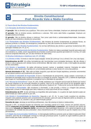 Página 11 de 68
TJ-SP é #ComEstrategia
www.estrategiaconcursos.com.br
Direito Constitucional
Prof. Ricardo Vale e Nádia Carolina
1) Teoria Geral dos Direitos Fundamentais:
1.1) Gerações de Direitos Fundamentais:
1a
geração: São os direitos civis e políticos. Têm como valor-fonte a liberdade. Implicam em abstenção do Estado.
2a
geração: São os direitos sociais, econômicos e culturais. Têm como valor-fonte a igualdade. Implicam em
atuação positiva do Estado.
3a
geração: São os direitos difusos e coletivos. Tem como valor-fonte a solidariedade/fraternidade. Exemplos:
direito ao meio ambiente e direitos do consumidor.
1.2) Titularidade dos Direitos Fundamentais: São titulares de direitos fundamentais as pessoas físicas, as
pessoas jurídicas e o Estado. Os estrangeiros (residentes ou não) são titulares de direitos fundamentais.
1.3) Aplicação dos Direitos Fundamentais: As normas definidoras dos direitos e garantias fundamentais têm
aplicação imediata (art. 5º, § 1º).
1.4) Tratados Internacionais de Direitos Fundamentais: Podem ter status supralegal (quando aprovados pelo
rito ordinário) ou, então, serem equivalentes às emendas constitucionais (quando aprovados em 2 turnos, em cada
Casa do Congresso Nacional, por 3/5 dos membros de cada Casa).
2) Direitos Individuais e Coletivos (art. 5º, CF/88):
2.1) Direito à Vida: O direito à vida tem dupla acepção: direito de continuar vivo e direito a ter uma vida digna.
Entendimentos do STF: i) uniões homoafetivas são reconhecidas como entidades familiares; ii) não ofende o
direito à vida a pesquisa com células-tronco embrionárias; iii) não viola o direito à vida a interrupção da gravidez
de feto anencéfalo.
2.2) Direito à Igualdade: As ações afirmativas buscam realizar a igualdade material. Exemplos de ações
afirmativas: cotas raciais para ingresso em universidades públicas e cotas raciais em concursos públicos.
Súmula Vinculante nº 37: “Não cabe ao Poder Judiciário, que não tem função legislativa, aumentar vencimentos
de servidores públicos sob fundamento de isonomia.”
2.3) Direito à Liberdade de Expressão: É livre a manifestação do pensamento, sendo vedado o anonimato. A
liberdade de expressão exclui os discursos de ódio e a incitação ao racismo. Segundo o STF, a defesa da legalização
das drogas em manifestações públicas é compatível com a liberdade de expressão.
2.4) “Escusa de Consciência”: O art. 5º, VIII, CF/88, estabelece que “ninguém será privado de direitos por motivo
de crença religiosa ou de convicção filosófica ou política, salvo se as invocar para eximir-se de obrigação legal a
todos imposta e recusar-se a cumprir prestação alternativa, fixada em lei”. Trata-se de norma de eficácia contida.
2.5) Direito à Privacidade: São invioláveis a intimidade, a vida privada, a honra e a imagem das pessoas,
assegurado o direito à indenização pelo dano material ou moral decorrente de sua violação.
Entendimentos do STF: i) são admitidas as biografias não-autorizadas; ii) a quebra de sigilo bancário pode ser
determinada por ordem judicial ou por CPI.
2.6) Direito à Inviolabilidade do Domicílio: Segundo o art. 5º, XI, “a casa é asilo inviolável do indivíduo,
ninguém nela podendo penetrar sem consentimento do morador, salvo em caso de flagrante delito ou desastre, ou
para prestar socorro, ou, durante o dia, por determinação judicial”.
Conceito de casa: abrange os escritórios profissionais, mas não alcança os bares e restaurantes;
Segundo o STF, “a entrada forçada em domicílio sem mandado judicial só é lícita, mesmo em período noturno,
quando amparada em fundadas razões, devidamente justificadas a posteriori, que indiquem que dentro da
casa ocorre situação de flagrante delito, sob pena de responsabilidade disciplinar, civil e penal do agente ou da
autoridade e de nulidade dos atos praticados”. Esse entendimento do STF é relevante no que diz respeito aos crimes
permanentes.
2.7) Sigilo das Comunicações Telefônicas: A interceptação telefônica somente pode ser determinada pelo Poder
Judiciário, para fins de investigação criminal ou instrução processual penal. A quebra do sigilo telefônico pode ser
determinada pelo Poder Judiciário ou por CPI.
 