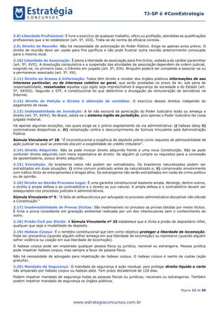 Página 12 de 68
TJ-SP é #ComEstrategia
www.estrategiaconcursos.com.br
2.8) Liberdade Profissional: É livre o exercício de qualquer trabalho, ofício ou profissão, atendidas as qualificações
profissionais que a lei estabelecer (art. 5º, XIII). Trata-se de norma de eficácia contida.
2.9) Direito de Reunião: Não há necessidade de autorização do Poder Público. Exige-se apenas aviso prévio. O
direito de reunião deve ser usado para fins pacíficos e não pode frustrar outra reunião anteriormente convocada
para o mesmo local.
2.10) Liberdade de Associação: É plena a liberdade de associação para fins lícitos, vedada a de caráter paramilitar
(art. 5º, XVII). A dissolução compulsória e a suspensão das atividades de associação dependem de ordem judicial,
exigindo-se, no primeiro caso, o trânsito em julgado (art. 5º, XIX). Ninguém poderá ser compelido a associar-se ou
a permanecer associado (art. 5º, XX).
2.11) Direito ao Acesso à Informação: Todos têm direito a receber dos órgãos públicos informações de seu
interesse particular, ou de interesse coletivo ou geral, que serão prestadas no prazo da lei, sob pena de
responsabilidade, ressalvadas aquelas cujo sigilo seja imprescindível à segurança da sociedade e do Estado (art.
5º, XXXIII). Segundo o STF, é constitucional lei que determine a divulgação da remuneração de servidores na
Internet.
2.12) Direito de Petição e Direito à obtenção de certidões: O exercício desses direitos independe do
pagamento de taxas.
2.13) Inafastabilidade de Jurisdição: A lei não excluirá da apreciação do Poder Judiciário lesão ou ameaça a
direito (art. 5º, XXXV). No Brasil, adota-se o sistema inglês de jurisdição, pois apenas o Poder Judiciário faz coisa
julgada material.
Há apenas algumas exceções, nas quais exige-se o prévio esgotamento da via administrativa: i) habeas data; ii)
controvérsias desportivas e; iii) reclamação contra o descumprimento de Súmula Vinculante pela Administração
Pública.
Súmula Vinculante nº 28: “É inconstitucional a exigência de depósito prévio como requisito de admissibilidade de
ação judicial na qual se pretenda discutir a exigibilidade de crédito tributário”.
2.14) Direito Adquirido: Não se pode invocar direito adquirido frente a uma nova Constituição. Não se pode
confundir direito adquirido com mera expectativa de direito. Se alguém já cumpre os requisitos para a concessão
da aposentadoria, possui direito adquirido.
2.15) Extradição: Os brasileiros natos não podem ser extraditados. Os brasileiros naturalizados podem ser
extraditados em duas situações: i) crime comum praticado antes da naturalizado e; ii) comprovado envolvimento
com tráfico ilícito de entorpecentes e drogas afins. Os estrangeiros não serão extraditados em razão de crime político
ou de opinião.
2.16) Direito ao Devido Processo Legal: É uma garantia constitucional bastante ampla. Abrange, dentre outros,
o direito à ampla defesa e ao contraditório e o direito ao juiz natural. A ampla defesa e o contraditório devem ser
assegurados nos processos judiciais e administrativos.
Súmula Vinculante nº 5: “A falta de defesa técnica por advogado no processo administrativo disciplinar não ofende
a Constituição.”
2.17) Inadmissibilidade de Provas Ilícitas: São inadmissíveis no processo as provas obtidas por meios ilícitos.
É lícita a prova consistente em gravação ambiental realizada por um dos interlocutores sem o conhecimento do
outro.
2.18) Prisão Civil por Dívida: A Súmula Vinculante nº 25 estabelece que é ilícita a prisão de depositário infiel,
qualquer que seja a modalidade de depósito.
2.19) Habeas Corpus: É o remédio constitucional que tem como objetivo proteger a liberdade de locomoção.
Pode ser preventivo (quando alguém sofrer ameaça em sua liberdade de locomoção) ou repressivo (quando alguém
sofrer violência ou coação em sua liberdade de locomoção).
O habeas corpus pode ser impetrado qualquer pessoa física ou jurídica, nacional ou estrangeira. Pessoa jurídica
pode impetrar habeas corpus, mas sempre a favor de pessoa física.
Não há necessidade de advogado para impetração de habeas corpus. O habeas corpus é isento de custas (ação
gratuita).
2.20) Mandado de Segurança: O mandado de segurança é ação residual, pois protege direito líquido e certo
não amparado por habeas corpus ou habeas data. Tem prazo decadencial de 120 dias.
Podem impetrar mandado de segurança todas as pessoas físicas ou jurídicas, nacionais ou estrangeiras. Também
podem impetrar mandado de segurança os órgãos públicos.
 