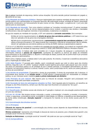 Página 13 de 68
TJ-SP é #ComEstrategia
www.estrategiaconcursos.com.br
Não é cabível mandado de segurança, dentre outras situações: i) contra decisão judicial transitada em julgado e;
ii) contra lei em tese.
2.21) Mandado de Segurança Coletivo: Possuem legitimidade para impetrar mandado de segurança coletivo: i)
partido político com representação no Congresso Nacional; ii) organização sindical, entidade de classe e associação
legalmente constituída e em funcionamento há pelo menos um ano. Observação: a exigência de 1 (um) ano vale
apenas para as associações.
2.21) Mandado de Injunção: Tem como objetivo combater as “omissões inconstitucionais”. É cabível mandado
de injunção sempre que a falta de norma regulamentadora torne inviável o exercício dos direitos e liberdades
constitucionais e das prerrogativas inerentes à nacionalidade, à soberania e à cidadania.
No que diz respeito ao mandado de injunção, o STF vem adotando a corrente concretista. Dois exemplos:
i) falta de norma regulamentadora do direito de greve dos servidores públicos: o STF determinou que
deve ser aplicada a lei de greve dos empregados celetistas;
ii) falta de lei complementar regulamentando a aposentadoria especial dos servidores públicos: o STF
editou a Súmula Vinculante nº 33, determinando que, enquanto a referida lei complementar não for editada,
devem ser aplicadas aos servidores públicos as normas do RGPS relativas à aposentadoria especial.
(*) A Lei nº 13.300/2016 reconheceu a existência do mandado de injunção coletivo, que poderá ser impetrado pelos
mesmos legitimados do mandado de segurança coletivo e, ainda, pela Defensoria Pública e Ministério Público.
2.22) Habeas Data: O habeas data será concedido em 2 (duas) situações: i) assegurar o conhecimento de
informações relativas à pessoa do impetrante, constantes de registros ou bancos de dados de entidades
governamentais ou de caráter público e; ii) para a retificação de dados, quando não se prefira fazê-lo por processo
sigiloso, judicial ou administrativo.
Assim como o habeas corpus, o habeas data é uma ação gratuita. No entanto, é essencial a assistência advocatícia
para a impetração de habeas data.
2.23) Ação Popular: É ajuizada pelo cidadão, assim considerado aquele que está no pleno gozo dos direitos
políticos. Segundo o art. 5º, LXXIII, “qualquer cidadão é parte legítima para propor ação popular que vise a anular
ato lesivo ao patrimônio público ou de entidade de que o Estado participe, à moralidade administrativa, ao meio
ambiente e ao patrimônio histórico e cultural, ficando o autor, salvo comprovada má-fé, isento de custas judiciais e
do ônus da sucumbência”.
2.24) Direito de propriedade: É garantido o direito de propriedade. O direito de propriedade não é absoluto. A
propriedade deve atender a sua função social. A CF/88 admite a desapropriação por necessidade ou utilidade
pública, ou por interesse social, mediante justa e prévia indenização em dinheiro.
2.25) Princípio do juiz natural: Não haverá juízo ou tribunal de exceção. Ninguém será processado nem
sentenciado senão pela autoridade competente.
2.26) Sucessão de bens de estrangeiros situados no País: Será regulada pela lei brasileira, em benefício do
cônjuge ou dos filhos brasileiros, sempre que não lhes seja mais favorável a lei pessoal do “de cujus”.
3) Direitos Sociais:
3.1) Classificação: Os direitos sociais são direitos de 2a
geração e implicam em uma atuação positiva do Estado
em prol dos indivíduos.
3.2) Art. 6º, CF/88: São direitos sociais a educação, a saúde, a alimentação, o trabalho, a moradia, o transporte,
o lazer, a segurança, a previdência social, a proteção à maternidade e à infância, a assistência aos desemparados,
na forma desta Constituição. Atenção especial: o transporte foi inserido no rol de direito sociais pela EC nº
90/2015.
3.3) Concretização dos direitos sociais:
3.3.1) Princípios
Cláusula da reserva do possível: a concretização dos direitos sociais depende da disponibilidade de recursos
financeiros pelo Estado.
Mínimo existencial: representa uma limitação à cláusula da reserva do possível, pois o Estado deve garantir uma
proteção social mínima aos indivíduos.
Vedação ao Retrocesso: a proteção social de “amanhã” não pode ser pior que a proteção social de “hoje”.
3.3.2) Jurisprudência:
 