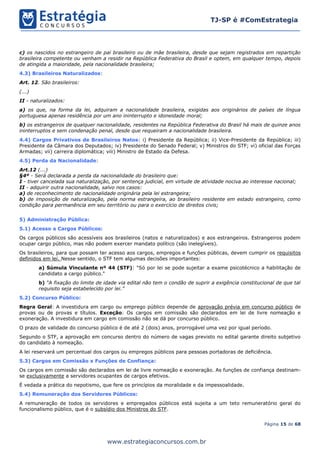 Página 15 de 68
TJ-SP é #ComEstrategia
www.estrategiaconcursos.com.br
c) os nascidos no estrangeiro de pai brasileiro ou de mãe brasileira, desde que sejam registrados em repartição
brasileira competente ou venham a residir na República Federativa do Brasil e optem, em qualquer tempo, depois
de atingida a maioridade, pela nacionalidade brasileira;
4.3) Brasileiros Naturalizados:
Art. 12. São brasileiros:
(...)
II - naturalizados:
a) os que, na forma da lei, adquiram a nacionalidade brasileira, exigidas aos originários de países de língua
portuguesa apenas residência por um ano ininterrupto e idoneidade moral;
b) os estrangeiros de qualquer nacionalidade, residentes na República Federativa do Brasil há mais de quinze anos
ininterruptos e sem condenação penal, desde que requeiram a nacionalidade brasileira.
4.4) Cargos Privativos de Brasileiros Natos: i) Presidente da República; ii) Vice-Presidente da República; iii)
Presidente da Câmara dos Deputados; iv) Presidente do Senado Federal; v) Ministros do STF; vi) oficial das Forças
Armadas; vii) carreira diplomática; viii) Ministro de Estado da Defesa.
4.5) Perda da Nacionalidade:
Art.12 (...)
§4º - Será declarada a perda da nacionalidade do brasileiro que:
I - tiver cancelada sua naturalização, por sentença judicial, em virtude de atividade nociva ao interesse nacional;
II - adquirir outra nacionalidade, salvo nos casos:
a) de reconhecimento de nacionalidade originária pela lei estrangeira;
b) de imposição de naturalização, pela norma estrangeira, ao brasileiro residente em estado estrangeiro, como
condição para permanência em seu território ou para o exercício de direitos civis;
5) Administração Pública:
5.1) Acesso a Cargos Públicos:
Os cargos públicos são acessíveis aos brasileiros (natos e naturalizados) e aos estrangeiros. Estrangeiros podem
ocupar cargo público, mas não podem exercer mandato político (são inelegíveis).
Os brasileiros, para que possam ter acesso aos cargos, empregos e funções públicas, devem cumprir os requisitos
definidos em lei. Nesse sentido, o STF tem algumas decisões importantes:
a) Súmula Vinculante nº 44 (STF): "Só por lei se pode sujeitar a exame psicotécnico a habilitação de
candidato a cargo público."
b) “A fixação do limite de idade via edital não tem o condão de suprir a exigência constitucional de que tal
requisito seja estabelecido por lei.”
5.2) Concurso Público:
Regra Geral: A investidura em cargo ou emprego público depende de aprovação prévia em concurso público de
provas ou de provas e títulos. Exceção: Os cargos em comissão são declarados em lei de livre nomeação e
exoneração. A investidura em cargo em comissão não se dá por concurso público.
O prazo de validade do concurso público é de até 2 (dois) anos, prorrogável uma vez por igual período.
Segundo o STF, a aprovação em concurso dentro do número de vagas previsto no edital garante direito subjetivo
do candidato à nomeação.
A lei reservará um percentual dos cargos ou empregos públicos para pessoas portadoras de deficiência.
5.3) Cargos em Comissão x Funções de Confiança:
Os cargos em comissão são declarados em lei de livre nomeação e exoneração. As funções de confiança destinam-
se exclusivamente a servidores ocupantes de cargos efetivos.
É vedada a prática do nepotismo, que fere os princípios da moralidade e da impessoalidade.
5.4) Remuneração dos Servidores Públicos:
A remuneração de todos os servidores e empregados públicos está sujeita a um teto remuneratório geral do
funcionalismo público, que é o subsídio dos Ministros do STF.
 