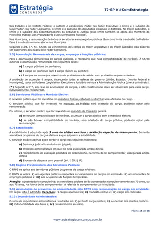 Página 16 de 68
TJ-SP é #ComEstrategia
www.estrategiaconcursos.com.br
Nos Estados e no Distrito Federal, o subteto é variável por Poder. No Poder Executivo, o limite é o subsídio do
Governador. No Poder Legislativo, o limite é o subsídio dos deputados estaduais e distritais. No Poder Judiciário, o
limite é o subsídio dos desembargadores do Tribunal de Justiça (esse limite também se aplica aos membros do
Ministério Público, aos Procuradores e aos Defensores Públicos).
Nos Municípios, a remuneração de todos os servidores e empregados públicos têm como limite o subsídio do Prefeito.
Esse é o subteto remuneratório nos Municípios.
Segundo o art. 37, XII, CF/88, os vencimentos dos cargos do Poder Legislativo e do Poder Judiciário não poderão
ser superiores aos pagos pelo Poder Executivo.
5.5) Acumulação Remunerada de cargos, empregos e funções públicas:
Para a acumulação remunerada de cargos públicos, é necessário que haja compatibilidade de horários. A CF/88
autoriza a acumulação remunerada nos seguintes casos:
a) 2 cargos públicos de professor;
b) 1 cargo de professor com 1 cargo técnico ou científico;
c) 2 cargos ou empregos privativos de profissionais de saúde, com profissões regulamentadas.
A proibição de acumular é ampla, alcançando todas as esferas de governo (União, Estados, Distrito Federal e
Municípios), todos os Poderes (Legislativo, Executivo e Judiciário) e toda a Administração Pública (direta ou indireta).
(*) Segundo o STF, em caso de acumulação de cargos, o teto constitucional deve ser observado para cada cargo,
individualmente considerado.
5.6) Servidores Públicos e Mandato Eletivo:
O servidor público que for investido em mandato federal, estadual ou distrital será afastado do cargo.
O servidor público que for investido no mandato de Prefeito será afastado do cargo, podendo optar pela
remuneração.
Por último, o servidor público que for investido no mandato de Vereador poderá:
a) se houver compatibilidade de horários, acumular o cargo público com o mandato eletivo;
b) se não houver compatibilidade de horários, será afastado do cargo público, podendo optar pela
remuneração.
5.7) Estabilidade:
A estabilidade é adquirida após 3 anos de efetivo exercício e avaliação especial de desempenho. Somente
servidores ocupantes de cargos efetivos é que adquirem a estabilidade.
O servidor estável apenas pode perder o cargo nas seguintes hipóteses:
a) Sentença judicial transitada em julgado.
b) Processo administrativo em que lhe seja assegurada ampla defesa
c) Procedimento de avaliação periódica de desempenho, na forma de lei complementar, assegurada ampla
defesa
d) Excesso de despesa com pessoal (art. 169, § 3º).
5.8) Regime Previdenciário dos Servidores Públicos:
O RPPS se aplica aos servidores públicos ocupantes de cargos efetivos.
O RGPS se aplica: i) aos agentes públicos ocupantes exclusivamente de cargos em comissão; ii) aos ocupantes de
empregos públicos e; iii) aos ocupantes de funções temporárias.
Atenção! Aposentadoria compulsória: os servidores públicos serão aposentados compulsoriamente aos 70 anos, ou
aos 75 anos, na forma de lei complementar. A referida lei complementar já foi editada.
5.9) Acumulação de proventos de aposentadoria pelo RPPS com remuneração do cargo em atividade:
Em regra, não é admitido. Exceções: i) cargos acumuláveis; ii) mandato eletivo e; iii) cargo em comissão.
5.10) Improbidade Administrativa:
Os atos de improbidade administrativa resultarão em: i) perda do cargo público; ii) suspensão dos direitos políticos;
iii) indisponibilidade dos bens e; iv) ressarcimento ao erário.
 