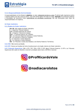 Página 17 de 68
TJ-SP é #ComEstrategia
www.estrategiaconcursos.com.br
5.11) Responsabilidade Civil do Estado:
A responsabilidade civil do Estado é objetiva, ou seja, independe de dolo ou culpa. É cabível ação regressiva contra
o agente público que deu causa ao dano, caso este tenha agido com dolo ou culpa. Atenção! As empresas públicas
e sociedades de economia mista exploradoras de atividades econômicas não são alcançadas pela regra da
responsabilidade civil objetiva.
6) Poder Judiciário:
6.1) Órgãos do Poder Judiciário:
Art. 92. São órgãos do Poder Judiciário:
I - o Supremo Tribunal Federal;
I-A o Conselho Nacional de Justiça;
II - o Superior Tribunal de Justiça;
II-A – o Tribunal Superior do Trabalho
III - os Tribunais Regionais Federais e Juízes Federais;
IV - os Tribunais e Juízes do Trabalho;
V - os Tribunais e Juízes Eleitorais;
VI - os Tribunais e Juízes Militares;
VII - os Tribunais e Juízes dos Estados e do Distrito Federal e Territórios.
6.2) CNJ: Não exerce jurisdição.
6.3) STF: Exerce as funções de Corte Constitucional e de órgão máximo do Poder Judiciário.
6.4) Tribunais Superiores: São o STJ, TST, TSE e STM. O STF não é Tribunal Superior. O STF e os Tribunais
Superiores têm sede em Brasília e exercem jurisdição sobre todo o território nacional.
 