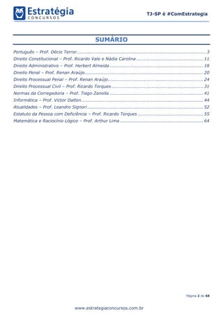 Página 2 de 68
TJ-SP é #ComEstrategia
www.estrategiaconcursos.com.br
SUMÁRIO
Português – Prof. Décio Terror.......................................................................................3
Direito Constitucional – Prof. Ricardo Vale e Nádia Carolina ............................................. 11
Direito Administrativo – Prof. Herbert Almeida ............................................................... 18
Direito Penal – Prof. Renan Araújo................................................................................ 20
Direito Processual Penal – Prof. Renan Araújo................................................................ 24
Direito Processual Civil – Prof. Ricardo Torques.............................................................. 31
Normas da Corregedoria – Prof. Tiago Zanolla ............................................................... 41
Informática – Prof. Victor Dalton .................................................................................. 44
Atualidades – Prof. Leandro Signori .............................................................................. 52
Estatuto da Pessoa com Deficiência – Prof. Ricardo Torques ............................................ 55
Matemática e Raciocínio Lógico – Prof. Arthur Lima ........................................................ 64
 