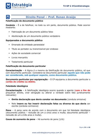 Página 20 de 68
TJ-SP é #ComEstrategia
www.estrategiaconcursos.com.br
Direito Penal – Prof. Renan Araújo
Falsificação de documento público
Conduta – É a de falsificar, no todo ou em parte, documento público. Pode ocorrer
mediante:
▪ Fabricação de um documento público falso
▪ Adulteração de um documento público verdadeiro
Equiparados a documento público
▪ Emanado de entidade paraestatal
▪ Título ao portador ou transmissível por endosso
▪ Ações de sociedade comercial
▪ Livros mercantis
▪ Testamento particular
Falsificação de documento particular
Caracterização – A lógica é a mesma da falsificação de documento público, só que
com documento particular. Considera-se documento particular aquele que não pode
ser considerado, sob qualquer aspecto, como documento público.
Documento particular por equiparação – O CP equiparou a documento particular o
cartão de crédito ou débito.
Falsidade ideológica
Caracterização – A falsificação ideológica ocorre quando o agente (com o fim de
prejudicar direito, criar obrigação ou alterar a verdade sobre fato juridicamente
relevante):
▪ Omite declaração que devia constar no documento (conduta omissiva)
▪ Nele insere ou faz inserir declaração falsa ou diversa da que devia ser
escrita (conduta comissiva)
Pena – A pena varia de acordo com o documento em que há falsidade ideológica
(documento público – reclusão de um a cinco anos e multa; documento particular –
reclusão de um a três anos e multa).
Causa de aumento de pena – Há aumento de pena (1/6):
 