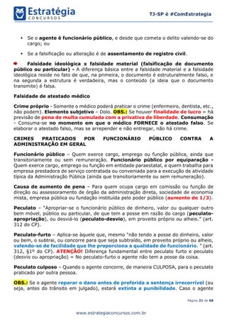 Página 21 de 68
TJ-SP é #ComEstrategia
www.estrategiaconcursos.com.br
▪ Se o agente é funcionário público, e desde que cometa o delito valendo-se do
cargo; ou
▪ Se a falsificação ou alteração é de assentamento de registro civil.
Falsidade ideológica x falsidade material (falsificação de documento
público ou particular) - A diferença básica entre a falsidade material e a falsidade
ideológica reside no fato de que, na primeira, o documento é estruturalmente falso, e
na segunda a estrutura é verdadeira, mas o conteúdo (a ideia que o documento
transmite) é falsa.
Falsidade de atestado médico
Crime próprio - Somente o médico poderá praticar o crime (enfermeiro, dentista, etc.,
não podem). Elemento subjetivo – Dolo. OBS.: Se houver finalidade de lucro = há
previsão de pena de multa cumulada com a privativa de liberdade. Consumação
- Consuma-se no momento em que o médico FORNECE o atestado falso. Se
elaborar o atestado falso, mas se arrepender e não entregar, não há crime.
CRIMES PRATICADOS POR FUNCIONÁRIO PÚBLICO CONTRA A
ADMINISTRAÇÃO EM GERAL
Funcionário público – Quem exerce cargo, emprego ou função pública, ainda que
transitoriamente ou sem remuneração. Funcionário público por equiparação -
Quem exerce cargo, emprego ou função em entidade paraestatal, e quem trabalha para
empresa prestadora de serviço contratada ou conveniada para a execução de atividade
típica da Administração Pública (ainda que transitoriamente ou sem remuneração).
Causa de aumento de pena – Para quem ocupa cargo em comissão ou função de
direção ou assessoramento de órgão da administração direta, sociedade de economia
mista, empresa pública ou fundação instituída pelo poder público (aumento de 1/3).
Peculato – “Apropriar-se o funcionário público de dinheiro, valor ou qualquer outro
bem móvel, público ou particular, de que tem a posse em razão do cargo (peculato-
apropriação), ou desviá-lo (peculato-desvio), em proveito próprio ou alheio.” (art.
312 do CP).
Peculato-furto – Aplica-se àquele que, mesmo “não tendo a posse do dinheiro, valor
ou bem, o subtrai, ou concorre para que seja subtraído, em proveito próprio ou alheio,
valendo-se de facilidade que lhe proporciona a qualidade de funcionário. ” (art.
312, §1º do CP). ATENÇÃO! Diferença fundamental entre peculato furto e peculato
(desvio ou apropriação) = No peculato-furto o agente não tem a posse da coisa.
Peculato culposo – Quando o agente concorre, de maneira CULPOSA, para o peculato
praticado por outra pessoa.
OBS.: Se o agente reparar o dano antes de proferida a sentença irrecorrível (ou
seja, antes do trânsito em julgado), estará extinta a punibilidade. Caso o agente
 