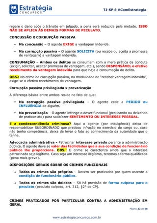 Página 22 de 68
TJ-SP é #ComEstrategia
www.estrategiaconcursos.com.br
repare o dano após o trânsito em julgado, a pena será reduzida pela metade. ISSO
NÃO SE APLICA ÀS DEMAIS FORMAS DE PECULATO.
CONCUSSÃO X CORRUPÇÃO PASSIVA
▪ Na concussão – O agente EXIGE a vantagem indevida.
▪ Na corrupção passiva – O agente SOLICITA (ou recebe ou aceita a promessa
de vantagem) a vantagem indevida.
CONSUMAÇÃO – Ambos os delitos se consumam com a mera prática da conduta
(exigir, solicitar, aceitar promessa de vantagem, etc.), sendo DISPENSÁVEL o efetivo
recebimento da vantagem indevida para que haja a consumação do delito.
OBS.: No crime de corrupção passiva, na modalidade de “receber vantagem indevida”,
exige-se o efetivo recebimento da vantagem.
Corrupção passiva privilegiada x prevaricação
A diferença básica entre ambos reside no fato de que:
▪ Na corrupção passiva privilegiada – O agente cede a PEDIDO ou
INFLUÊNCIA de alguém.
▪ Na prevaricação – O agente infringe o dever funcional (praticando ou deixando
de praticar ato) para satisfazer SENTIMENTO OU INTERESSE PESSOAL.
E a condescendência criminosa? Aqui o agente (por indulgência) deixa de
responsabilizar SUBORDINADO que praticou infração no exercício do cargo ou, caso
não tenha competência, deixa de levar o fato ao conhecimento da autoridade que o
tenha.
Advocacia administrativa - Patrocinar interesse privado perante a administração
pública. O agente deve se valer das facilidades que a sua condição de funcionário
público lhe proporciona. OBS.: O crime se caracteriza ainda que o interesse
patrocinado seja legítimo. Caso seja um interesse ilegítimo, teremos a forma qualificada
(pena mais grave).
DISPOSIÇÕES GERAIS SOBRE OS CRIMES FUNCIONAIS
➢ Todos os crimes são próprios – Devem ser praticados por quem ostente a
condição de funcionário público.
➢ Todos os crimes são dolosos – Só há previsão de forma culposa para o
peculato (peculato culposo, art. 312, §2º do CP).
CRIMES PRATICADOS POR PARTICULAR CONTRA A ADMINISTRAÇÃO EM
GERAL
 