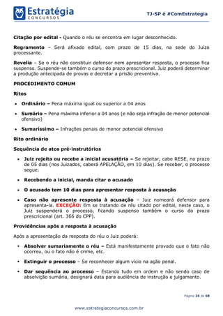 Página 26 de 68
TJ-SP é #ComEstrategia
www.estrategiaconcursos.com.br
Citação por edital - Quando o réu se encontra em lugar desconhecido.
Regramento – Será afixado edital, com prazo de 15 dias, na sede do Juízo
processante.
Revelia – Se o réu não constituir defensor nem apresentar resposta, o processo fica
suspenso. Suspende-se também o curso do prazo prescricional. Juiz poderá determinar
a produção antecipada de provas e decretar a prisão preventiva.
PROCEDIMENTO COMUM
Ritos
• Ordinário – Pena máxima igual ou superior a 04 anos
• Sumário – Pena máxima inferior a 04 anos (e não seja infração de menor potencial
ofensivo)
• Sumaríssimo – Infrações penais de menor potencial ofensivo
Rito ordinário
Sequência de atos pré-instrutórios
• Juiz rejeita ou recebe a inicial acusatória – Se rejeitar, cabe RESE, no prazo
de 05 dias (nos Juizados, caberá APELAÇÃO, em 10 dias). Se receber, o processo
segue.
• Recebendo a inicial, manda citar o acusado
• O acusado tem 10 dias para apresentar resposta à acusação
• Caso não apresente resposta à acusação – Juiz nomeará defensor para
apresenta-la. EXCEÇÃO: Em se tratando de réu citado por edital, neste caso, o
Juiz suspenderá o processo, ficando suspenso também o curso do prazo
prescricional (art. 366 do CPP).
Providências após a resposta à acusação
Após a apresentação da resposta do réu o Juiz poderá:
▪ Absolver sumariamente o réu – Está manifestamente provado que o fato não
ocorreu, ou o fato não é crime, etc.
▪ Extinguir o processo – Se reconhecer algum vício na ação penal.
▪ Dar sequência ao processo – Estando tudo em ordem e não sendo caso de
absolvição sumária, designará data para audiência de instrução e julgamento.
 