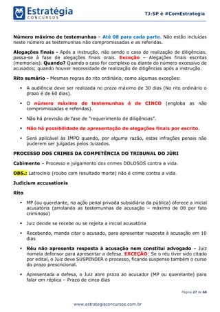 Página 27 de 68
TJ-SP é #ComEstrategia
www.estrategiaconcursos.com.br
Número máximo de testemunhas – Até 08 para cada parte. Não estão incluídas
neste número as testemunhas não compromissadas e as referidas.
Alegações finais - Após a instrução, não sendo o caso de realização de diligências,
passa-se à fase de alegações finais orais. Exceção – Alegações finais escritas
(memoriais). Quando? Quando o caso for complexo ou diante do número excessivo de
acusados; quando houver necessidade de realização de diligências após a instrução.
Rito sumário - Mesmas regras do rito ordinário, como algumas exceções:
▪ A audiência deve ser realizada no prazo máximo de 30 dias (No rito ordinário o
prazo é de 60 dias).
▪ O número máximo de testemunhas é de CINCO (engloba as não
compromissadas e referidas).
▪ Não há previsão de fase de “requerimento de diligências”.
▪ Não há possibilidade de apresentação de alegações finais por escrito.
▪ Será aplicável às IMPO quando, por alguma razão, estas infrações penais não
puderem ser julgadas pelos Juizados.
PROCESSO DOS CRIMES DA COMPETÊNCIA DO TRIBUNAL DO JÚRI
Cabimento – Processo e julgamento dos crimes DOLOSOS contra a vida.
OBS.: Latrocínio (roubo com resultado morte) não é crime contra a vida.
Judicium accusationis
Rito
▪ MP (ou querelante, na ação penal privada subsidiária da pública) oferece a inicial
acusatória (arrolando as testemunhas de acusação – máximo de 08 por fato
criminoso)
▪ Juiz decide se recebe ou se rejeita a inicial acusatória
▪ Recebendo, manda citar o acusado, para apresentar resposta à acusação em 10
dias
▪ Réu não apresenta resposta à acusação nem constitui advogado – Juiz
nomeia defensor para apresentar a defesa. EXCEÇÃO: Se o réu tiver sido citado
por edital, o Juiz deve SUSPENDER o processo, ficando suspenso também o curso
do prazo prescricional.
▪ Apresentada a defesa, o Juiz abre prazo ao acusador (MP ou querelante) para
falar em réplica – Prazo de cinco dias
 
