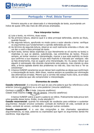 Página 3 de 68
TJ-SP é #ComEstrategia
www.estrategiaconcursos.com.br
Português – Prof. Décio Terror
Primeiro assunto a ser observado é a interpretação de texto, acumulando um
índice de quase 18% das mais de 200 provas analisadas.
Para interpretar textos:
a) Leia o texto, no mínimo, duas vezes.
b) Na primeira leitura, observe qual é a ideia principal defendida, atente ao título,
quando houver.
c) Na segunda leitura, aprofunde no modo como o autor aborda o tema: verifique
os argumentos que fundamentam a opinião defendida por ele.
d) Ao término da segunda leitura, observe se você realmente entendeu o título: ele
vai dar a você a ideia principal do texto.
e) Num texto, temos ideias explícitas (o que literalmente se vê escrito no texto) e
implícitas (o que se abstrai, subentende, nas entrelinhas do texto). Procure
sempre, ao tentar resolver a interpretação, marcar o que está explícito no texto
que confirme a sua resposta. O que está implícito é marcado por vestígios: não
se fala diretamente, mas se sugere uma interpretação. Ex: Eu posso indicar que
alguém é estressado não dizendo claramente esta palavra, mas citando os atos
dela, a forma agitada diante dos problemas na vida etc. Isso nos leva a “ler as
entrelinhas”.
f) A banca VUNESP caracteriza-se por deixar bem explícitas as ideias que confirmam
a interpretação do texto. Além disso, resolva sempre as questões por eliminação
das alternativas erradas. Mesmo que a correta não esteja muito clara, as erradas
vão ter palavras que vão comprometer a interpretação.
Elementos de coesão
Coesão referencial: é o recurso em que se usa uma palavra que faz referência a uma
anterior (recurso anafórico) ou a uma posterior (recurso catafórico).
Conheço a cidade A. Ela é linda. (recurso anafórico)
Cidade linda mesmo é esta: Rio de Janeiro. (recurso catafórico)
A banca VUNESP cobra a quem a palavra se refere. Praticamente toda prova tem
uma questão desse tema. Então, muita atenção!!!!
Coesão recorrencial: quando há reiteração de vocábulos para enfatizar e sustentar
argumentos: Estudar envolve vontades: vontade de melhorar de vida, vontade de se
testar, vontade de vencer, vontade de sobrepujar outras vontades.
Coesão sequencial: é o uso das conjunções e dos chamados operadores
argumentativos, ou seja, palavras ou expressões que ligam os argumentos dando-lhe
coerência. Veja algumas:
 