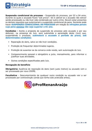 Página 30 de 68
TJ-SP é #ComEstrategia
www.estrategiaconcursos.com.br
Suspensão condicional do processo - Suspensão do processo, por 02 a 04 anos,
durante os quais o acusado ficará “sob prova”. Só é cabível se o acusado não estiver
sendo processado ou não tiver sido condenado por outro crime. Devem estar presentes
os demais requisitos que autorizariam a suspensão condicional da pena. Somente pode
haver SUSPENSÃO CONDICIONAL DO PROCESSO em relação às infrações penais
cuja pena mínima não seja superior a 01 ano.
Condições - Aceita a proposta de suspensão do processo pelo acusado e por seu
defensor, na presença do Juiz, será submetida a apreciação deste (Juiz) que,
suspendendo o processo, submeterá o acusado a período de prova, sob
determinadas condições:
▪ Reparação do dano, salvo se não tiver condições.
▪ Proibição de frequentar determinados lugares.
▪ Proibição de ausentar-se da comarca onde reside, sem autorização do Juiz.
▪ Comparecimento pessoal e obrigatório a juízo, mensalmente, para informar e
justificar suas atividades.
▪ Outras condições especificadas pelo Juiz.
Revogação do benefício
Obrigatória: Ausência de reparação do dano (sem justo motivo) ou acusado vem a
ser processado por novo CRIME.
Facultativa - Descumprimento de qualquer outra condição ou acusado vier a ser
processado por contravenção (ainda que tenha sido praticada antes).
 
