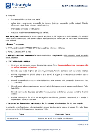 Página 32 de 68
TJ-SP é #ComEstrategia
www.estrategiaconcursos.com.br
 exceções
• Interesse público ou interesse social;
• Ações sobre casamento, separação de corpos, divórcio, separação, união estável, filiação,
alimentos e guarda de crianças e adolescentes;
• Intimidade com sede constitucional;
• Cláusula de confidencialidade em juízo arbitral.
Nas exceções: acessam-se os autos apenas as partes e os respectivos procuradores; e o terceiro
juridicamente interessado terá acesso apenas ao dispositivo da sentença e, se for o caso, do inventário
e da partilha.
● Prazos Processuais
 INTIMAÇÃO PARA COMPARECIMENTO (antecedência mínima): 48 horas
 PRAZO SUBSIDIÁRIO: 5 dias
 ATO PROCESSUAL PREMATURO: será considerado tempestivo o ato praticado antes do termo
inicial do prazo.
 CONTAGEM DOS PRAZOS
• Os prazos são contados apenas de segunda a sexta-feira. Essa modalidade de contagem não
se aplica a prazos materiais.
• Haverá a suspensão do prazo em sábados, domingos, feriados e em dias sem expediente forense.
• Haverá suspensão dos prazos entre os dias 20/dez a 20/jan. E não haverá audiência ou sessão
de julgamento.
• Haverá suspensão do prazo por obstáculo criado pela parte ou pela suspensão do processo (art.
313, do CPC).
• Haverá suspensão do prazo quando houver instituição de programa de autocomposição pelo Poder
Judiciário.
• Haverá prorrogação do prazo, por até 2 meses, quando se tratar de unidade judiciária de difícil
acesso.
• Haverá prorrogação do prazo em situação de calamidade, podendo ultrapassar os 2 meses, a
depender da situação concreta.
 Os prazos serão contados excluindo o dia do começo e incluindo o dia do vencimento.
 A citação, a notificação ou a intimação podem ocorrer de diversas formas no processo. Em razão disso,
temos momentos distintos para que o prazo se inicie:
FORMA COMEÇO DO PRAZO
Pelos Correios Juntada aos Autos do Aviso de Recebimento.
 