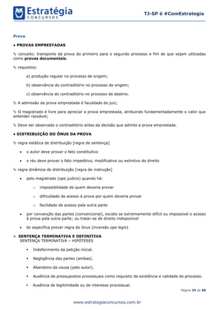Página 35 de 68
TJ-SP é #ComEstrategia
www.estrategiaconcursos.com.br
Prova
● PROVAS EMPRESTADAS
 conceito: transporte da prova do primeiro para o segundo processo a fim de que sejam utilizadas
como provas documentais.
 requisitos:
a) produção regular no processo de origem;
b) observância do contraditório no processo de origem;
c) observância do contraditório no processo de destino.
 A admissão da prova emprestada é faculdade do juiz;
 O magistrado é livre para apreciar a prova emprestada, atribuindo fundamentadamente o valor que
entender razoável;
 Deve ser observado o contraditório antes da decisão que admite a prova emprestada.
● DISTRIBUIÇÃO DO ÔNUS DA PROVA
 regra estática de distribuição [regra de sentença]
• o autor deve provar o fato constitutivo
• o réu deve provar o fato impeditivo, modificativo ou extintivo do direito
 regra dinâmica de distribuição [regra de instrução]
• pelo magistrado (ope judicis) quando há:
o impossibilidade de quem deveria provar
o dificuldade de acesso à prova por quem deveria provar
o facilidade de acesso pela outra parte
• por convenção das partes (convencional), exceto se extremamente difícil ou impossível o acesso
à prova pela outra parte; ou tratar-se de direito indisponível
• lei específica prever regra do ônus (inversão ope legis)
➢ SENTENÇA TERMINATIVA E DEFINITIVA
SENTENÇA TERMINATIVA – HIPÓTESES
▪ Indeferimento da petição inicial.
▪ Negligência das partes (ambas).
▪ Abandono da causa (pelo autor).
▪ Ausência de pressupostos processuais como requisito de existência e validade do processo.
▪ Ausência de legitimidade ou de interesse processual.
 
