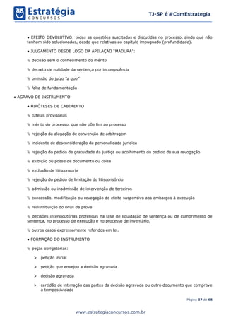 Página 37 de 68
TJ-SP é #ComEstrategia
www.estrategiaconcursos.com.br
● EFEITO DEVOLUTIVO: todas as questões suscitadas e discutidas no processo, ainda que não
tenham sido solucionadas, desde que relativas ao capítulo impugnado (profundidade).
● JULGAMENTO DESDE LOGO DA APELAÇÃO “MADURA”:
 decisão sem o conhecimento do mérito
 decreto de nulidade da sentença por incongruência
 omissão do juízo “a quo”
 falta de fundamentação
● AGRAVO DE INSTRUMENTO
● HIPÓTESES DE CABIMENTO
 tutelas provisórias
 mérito do processo, que não põe fim ao processo
 rejeição da alegação de convenção de arbitragem
 incidente de desconsideração da personalidade jurídica
 rejeição do pedido de gratuidade da justiça ou acolhimento do pedido de sua revogação
 exibição ou posse de documento ou coisa
 exclusão de litisconsorte
 rejeição do pedido de limitação do litisconsórcio
 admissão ou inadmissão de intervenção de terceiros
 concessão, modificação ou revogação do efeito suspensivo aos embargos à execução
 redistribuição do ônus da prova
 decisões interlocutórias proferidas na fase de liquidação de sentença ou de cumprimento de
sentença, no processo de execução e no processo de inventário.
 outros casos expressamente referidos em lei.
● FORMAÇÃO DO INSTRUMENTO
 peças obrigatórias:
➢ petição inicial
➢ petição que ensejou a decisão agravada
➢ decisão agravada
➢ certidão de intimação das partes da decisão agravada ou outro documento que comprove
a tempestividade
 