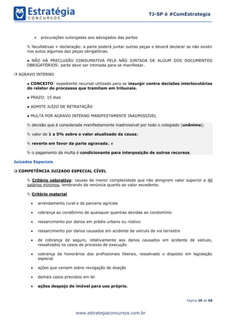 Página 38 de 68
TJ-SP é #ComEstrategia
www.estrategiaconcursos.com.br
➢ procurações outorgadas aos advogados das partes
 facultativas + declaração: a parte poderá juntar outras peças e deverá declarar se não existir
nos autos algumas das peças obrigatórias.
● NÃO HÁ PRECLUSÃO CONSUMATIVA PELA NÃO JUNTADA DE ALGUM DOS DOCUMENTOS
OBRIGATÓRIOS: parte deve ser intimada para se manifestar.
 AGRAVO INTERNO
● CONCEITO: expediente recursal utilizado para se insurgir contra decisões interlocutórias
do relator de processos que tramitam em tribunais.
● PRAZO: 15 dias
● ADMITE JUÍZO DE RETRATAÇÃO
● MULTA POR AGRAVO INTERNO MANIFESTAMENTE INADMISSÍVEL
 decisão que é considerada manifestamente inadmissível por todo o colegiado (unânime);
 valor de 1 a 5% sobre o valor atualizado da causa;
 reverte em favor da parte agravada; e
 o pagamento da multa é condicionante para interposição de outros recursos.
Juizados Especiais
 COMPETÊNCIA JUIZADO ESPECIAL CÍVEL
 Critério valorativo: causas de menor complexidade que não atingirem valor superior a 40
salários mínimos, lembrando da renúncia quanto ao valor excedente.
 Critério material
• arrendamento rural e de parceria agrícola
• cobrança ao condômino de quaisquer quantias devidas ao condomínio
• ressarcimento por danos em prédio urbano ou rústico
• ressarcimento por danos causados em acidente de veículo de via terrestre
• de cobrança de seguro, relativamente aos danos causados em acidente de veículo,
ressalvados os casos de processo de execução
• cobrança de honorários dos profissionais liberais, ressalvado o disposto em legislação
especial
• ações que versem sobre revogação de doação
• demais casos previstos em lei
• ações despejo de imóvel para uso próprio.
 