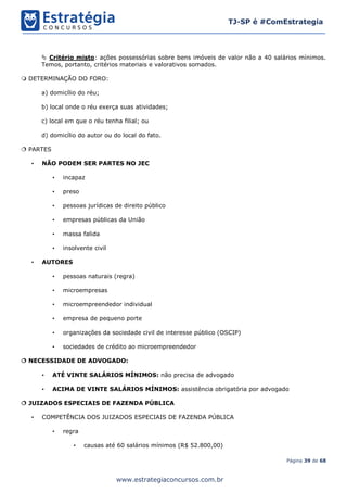 Página 39 de 68
TJ-SP é #ComEstrategia
www.estrategiaconcursos.com.br
 Critério misto: ações possessórias sobre bens imóveis de valor não a 40 salários mínimos.
Temos, portanto, critérios materiais e valorativos somados.
 DETERMINAÇÃO DO FORO:
a) domicílio do réu;
b) local onde o réu exerça suas atividades;
c) local em que o réu tenha filial; ou
d) domicílio do autor ou do local do fato.
 PARTES
• NÃO PODEM SER PARTES NO JEC
• incapaz
• preso
• pessoas jurídicas de direito público
• empresas públicas da União
• massa falida
• insolvente civil
• AUTORES
• pessoas naturais (regra)
• microempresas
• microempreendedor individual
• empresa de pequeno porte
• organizações da sociedade civil de interesse público (OSCIP)
• sociedades de crédito ao microempreendedor
 NECESSIDADE DE ADVOGADO:
• ATÉ VINTE SALÁRIOS MÍNIMOS: não precisa de advogado
• ACIMA DE VINTE SALÁRIOS MÍNIMOS: assistência obrigatória por advogado
 JUIZADOS ESPECIAIS DE FAZENDA PÚBLICA
• COMPETÊNCIA DOS JUIZADOS ESPECIAIS DE FAZENDA PÚBLICA
• regra
• causas até 60 salários mínimos (R$ 52.800,00)
 