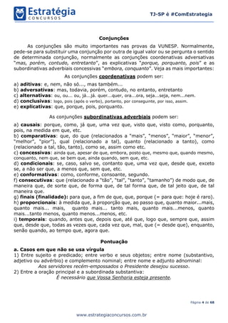 Página 4 de 68
TJ-SP é #ComEstrategia
www.estrategiaconcursos.com.br
Conjunções
As conjunções são muito importantes nas provas da VUNESP. Normalmente,
pede-se para substituir uma conjunção por outra de igual valor ou se pergunta o sentido
de determinada conjunção, normalmente as conjunções coordenativas adversativas
“mas, porém, contudo, entretanto”, as explicativas “porque, porquanto, pois” e as
subordinativas adverbiais concessivas “embora, conquanto”. Veja as mais importantes:
As conjunções coordenativas podem ser:
a) aditivas: e, nem, não só..., mas também...
b) adversativas: mas, todavia, porém, contudo, no entanto, entretanto
c) alternativas: ou, ou... ou, já...já. quer...quer, ora...ora, seja...seja, nem...nem.
d) conclusivas: logo, pois (após o verbo), portanto, por conseguinte, por isso, assim.
e) explicativas: que, porque, pois, porquanto.
As conjunções subordinativas adverbiais podem ser:
a) causais: porque, como, já que, uma vez que, visto que, visto como, porquanto,
pois, na medida em que, etc.
b) comparativas: que, do que (relacionados a “mais”, “menos”, “maior”, “menor”,
“melhor”, “pior”), qual (relacionado a tal), quanto (relacionado a tanto), como
(relacionado a tal, tão, tanto), como se, assim como etc.
c) concessivas: ainda que, apesar de que, embora, posto que, mesmo que, quando mesmo,
conquanto, nem que, se bem que, ainda quando, sem que, etc.
d) condicionais: se, caso, salvo se, contanto que, uma vez que, desde que, exceto
se, a não ser que, a menos que, sem que, etc.
e) conformativas: como, conforme, consoante, segundo.
f) consecutivas: que (relacionado a “tão”, “tal”, “tanto”, “tamanho”) de modo que, de
maneira que, de sorte que, de forma que, de tal forma que, de tal jeito que, de tal
maneira que.
g) finais (finalidade): para que, a fim de que, que, porque (= para que: hoje é raro).
h) proporcionais: à medida que, à proporção que, ao passo que, quanto maior...mais,
quanto mais... mais, quanto mais... tanto mais, quanto mais...menos, quanto
mais...tanto menos, quanto menos...menos, etc.
i) temporais: quando, antes que, depois que, até que, logo que, sempre que, assim
que, desde que, todas as vezes que, cada vez que, mal, que (= desde que), enquanto,
senão quando, ao tempo que, agora que.
Pontuação
a. Casos em que não se usa vírgula
1) Entre sujeito e predicado; entre verbo e seus objetos; entre nome (substantivo,
adjetivo ou advérbio) e complemento nominal; entre nome e adjunto adnominal:
Aos servidores recém-empossados o Presidente desejou sucesso.
2) Entre a oração principal e a subordinada substantiva:
É necessário que Vossa Senhoria esteja presente.
 