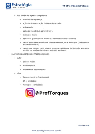 Página 40 de 68
TJ-SP é #ComEstrategia
www.estrategiaconcursos.com.br
• não entram na regra de competência
• mandado de segurança
• ações de desapropriação, divisão e demarcação
• ação popular
• ações de improbidade administrativa
• execuções fiscais
• demandas que envolvam direitos ou interesses difusos e coletivos
• causas sobre bens imóveis dos Estados-membros, DF e municípios (e respectivas
entidades indiretas)
• causas que tenham como objetivo impugnar penalidade de demissão aplicada a
servidor ou sanções disciplinares aplicadas a militares
• PARTES NOS JUIZADOS DE FAZENDA PÚBLICA
• autor
• pessoas físicas
• microempresas
• empresas de pequeno porte
• réus
• Estados-membros (e entidades)
• DF (e entidades)
• Municípios (e entidades)
 