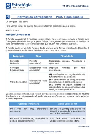 Página 41 de 68
TJ-SP é #ComEstrategia
www.estrategiaconcursos.com.br
Normas da Corregedoria – Prof. Tiago Zanolla
Oi, amigos! Tudo bem?
Hoje vamos tratar de quatro itens que julgamos essenciais para a prova.
Vamos a eles!
Função Correcional
A função correcional é novidade neste edital. Ela é exercida em todo o Estado pelo
Corregedor-Geral de Justiça e pelos Juízes corregedores permanentes no âmbito de
suas competências (são os magistrados que atuam nas unidades judicias).
A função pode ser de três formas. Cada um tem uma forma e finalidade diferente. O
quadro abaixo traz de forma detalhada como cada uma ocorre.
Inspeção Tipo Finalidade
Correição
Ordinária
Prevista
(anunciada)
Fiscalização regular. Anunciada e
agendada
Correição
Extraordinária
Excepcional (não
anunciada)
Inspeção Motivada por fato
excepcional.
Visita Correcional
Direcionada (não
anunciada)
(i) verificação da regularidade de
funcionamento da unidade;
(ii) saneamento de irregularidades
constatadas em correições ou; ao
(iii) exame de algum aspecto da
regularidade ou da continuidade dos
serviços e atos praticados.
Quanto à extraordinária, não restam dúvidas acerca de sua excepcionalidade. Quanto
à ordinária e a visita correcional, podemos nos aprofundar um pouco a mais. Vejamos
a tabela seguinte:
Correição Ordinária Visita Correcional
Uma vez por ano; preferência
dezembro;
Em até 30 (trinta) dias depois de
assumir a corregedoria permanente
em caráter definitivo;
Em todas as serventias, repartições e
demais estabelecimentos;
Juiz fará visita correcional às
unidades sob sua corregedoria;
 