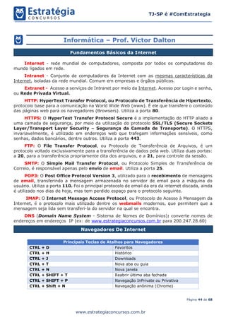 Página 44 de 68
TJ-SP é #ComEstrategia
www.estrategiaconcursos.com.br
Informática – Prof. Victor Dalton
Internet - rede mundial de computadores, composta por todos os computadores do
mundo ligados em rede.
Intranet - Conjunto de computadores da Internet com as mesmas características da
Internet, isoladas da rede mundial. Comum em empresas e órgãos públicos.
Extranet - Acesso a serviços de Intranet por meio da Internet. Acesso por Login e senha,
ou Rede Privada Virtual.
HTTP: HyperText Transfer Protocol, ou Protocolo de Transferência de Hipertexto,
protocolo base para a comunicação na World Wide Web (www). É ele que transfere o conteúdo
das páginas web para os navegadores (Browsers). Utiliza a porta 80.
HTTPS: O HyperText Transfer Protocol Secure é a implementação do HTTP aliado a
uma camada de segurança, por meio da utilização do protocolo SSL/TLS (Secure Sockets
Layer/Transport Layer Security – Segurança da Camada de Transporte). O HTTPS,
invariavelmente, é utilizado em endereços web que trafegam informações sensíveis, como
senhas, dados bancários, dentre outros. Utiliza a porta 443.
FTP: O File Transfer Protocol, ou Protocolo de Transferência de Arquivos, é um
protocolo voltado exclusivamente para a transferência de dados pela web. Utiliza duas portas:
a 20, para a transferência propriamente dita dos arquivos, e a 21, para controle da sessão.
SMTP: O Simple Mail Transfer Protocol, ou Protocolo Simples de Transferência de
Correio, é responsável apenas pelo envio de email. Utiliza a porta 25.
POP3: O Post Office Protocol Version 3, utilizado para o recebimento de mensagens
de email, transferindo a mensagem armazenada no servidor de email para a máquina do
usuário. Utiliza a porta 110. Foi o principal protocolo de email da era da internet discada, ainda
é utilizado nos dias de hoje, mas tem perdido espaço para o protocolo seguinte.
IMAP: O Internet Message Access Protocol, ou Protocolo de Acesso à Mensagem da
Internet, é o protocolo mais utilizado dentre os webmails modernos, que permitem que a
mensagem seja lida sem transferi-la do servidor na qual se encontra.
DNS (Domain Name System - Sistema de Nomes de Domínios): converte nomes de
endereços em endereços IP (ex: de www.estrategiaconcursos.com.br para 200.247.28.60)
Navegadores De Internet
Principais Teclas de Atalhos para Navegadores
CTRL + D Favoritos
CTRL + H Histórico
CTRL + J Downloads
CTRL + T Nova aba ou guia
CTRL + N Nova janela
CTRL + SHIFT + T Reabrir última aba fechada
CTRL + SHIFT + P Navegação InPrivate ou Privativa
CTRL + Shift + N Navegação anônima (Chrome)
Fundamentos Básicos da Internet
 