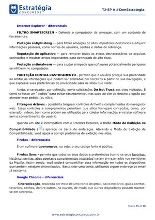Página 45 de 68
TJ-SP é #ComEstrategia
www.estrategiaconcursos.com.br
Internet Explorer - diferenciais
FILTRO SMARTSCREEN - Defende o computador de ameaças, com um conjunto de
ferramentas:
Proteção antiphishing — para filtrar ameaças de sites impostores destinados a adquirir
informações pessoais, como nomes de usuários, senhas e dados de cobrança.
Reputação de aplicativo — para remover todos os avisos desnecessários de arquivos
conhecidos e mostrar avisos importantes para downloads de alto risco.
Proteção antimalware — para ajudar a impedir que softwares potencialmente perigosos
se infiltrem no computador.
PROTEÇÃO CONTRA RASTREAMENTO - permite que o usuário proteja sua privacidade
ao limitar as informações que podem ser coletadas por terceiros a partir de sua navegação, e
que expresse suas preferências de privacidade para os sítios que visite.
Ainda, o navegador, por definição, envia solicitações Do Not Track aos sites visitados. É
como se fosse um “pedido” para evitar rastreamento, mas cabe ao site de destino a opção por
atender esse pedido (ou não).
Filtragem Activex - possibilita bloquear controles ActiveX e complementos do navegador
web. Esses controles e complementos permitem que sítios forneçam conteúdos, como, por
exemplo, vídeos, bem como podem ser utilizados para coletar informações e instalar software
sem o consentimento do usuário.
Quando um site é incompatível com o Internet Explorer, o botão Modo de Exibição de
Compatibilidade ( ) aparece na barra de endereços. Ativando o Modo de Exibição de
Compatibilidade, você ajuda a corrigir problemas de exibição nos sites.
Firefox - diferenciais
É um software opensource, ou seja, o seu código fonte é público.
Firefox Sync - permite que todos os seus dados e preferências (como os seus favoritos,
histórico, senhas, abas abertas e complementos instalados) sejam armazenados nos servidores
da Mozilla. Assim sendo, você poderá compartilhar essa informação em todos os dispositivos
que também estejam sincronizados. Basta criar uma conta, utilizando algum endereço de email
já existente.
Google Chrome - diferenciais
Sincronização, realizada por meio de uma conta do gmail, salva histórico, guias abertas,
favoritos, senhas, dentre outros, na nuvem, de modo que outros dispositivos possam manter-
se em sincronia.
 