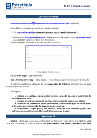 Página 46 de 68
TJ-SP é #ComEstrategia
www.estrategiaconcursos.com.br
Correio Eletrônico
nomedacontadeusuario@provedordeemail.tipodedominio(.país - opcional)
Para utilizar um serviço de email, um usuário deverá:
1) Ter conta de usuário cadastrada junto a um provedor de email;e
2) Utilizar uma ferramenta de email, devidamente configurada, ou um navegador web
para acessar o provedor de e-mail (webmail).
Uma mensagem de e-mail possui os seguintes campos:
Para, Cc, Cco, Assunto, Anexo.
Cc (carbon copy – cópia comum)
Cco (blind carbon copy – cópia oculta) - esconde para quem a mensagem é enviada.
O webmail possibilita a utilização de um navegador de Internet como ferramenta para
a visualização dos e-mails.
Vantagens:
• Acesso de qualquer computador online, exigindo apenas a existência de
um navegador web;
• Espaço de armazenamento online, economizando espaço em disco;
• Diferenciais oferecidos pelos provedores, como verificação de vírus, filtro
anti-spam, gerenciamento de grupos, dentre outros.
• Gratuidade (regra geral) do serviço, além de não precisar pagar pelo
software de email (como o Microsoft Outlook, que é pago)
Windows 10
Atalho - ícone que representa um link para um item, em vez do item em si. Quando você
clica em um atalho, o item é aberto. Se você excluir um atalho, somente ele será
 