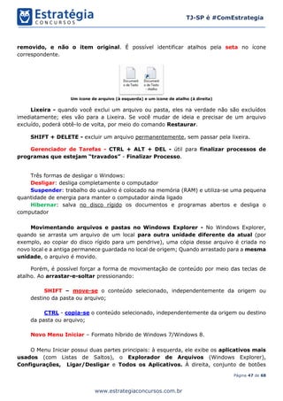 Página 47 de 68
TJ-SP é #ComEstrategia
www.estrategiaconcursos.com.br
removido, e não o item original. É possível identificar atalhos pela seta no ícone
correspondente.
Um ícone de arquivo (à esquerda) e um ícone de atalho (à direita)
Lixeira - quando você exclui um arquivo ou pasta, eles na verdade não são excluídos
imediatamente; eles vão para a Lixeira. Se você mudar de ideia e precisar de um arquivo
excluído, poderá obtê-lo de volta, por meio do comando Restaurar.
SHIFT + DELETE - excluir um arquivo permanentemente, sem passar pela lixeira.
Gerenciador de Tarefas - CTRL + ALT + DEL - útil para finalizar processos de
programas que estejam “travados” - Finalizar Processo.
Três formas de desligar o Windows:
Desligar: desliga completamente o computador
Suspender: trabalho do usuário é colocado na memória (RAM) e utiliza-se uma pequena
quantidade de energia para manter o computador ainda ligado
Hibernar: salva no disco rígido os documentos e programas abertos e desliga o
computador
Movimentando arquivos e pastas no Windows Explorer - No Windows Explorer,
quando se arrasta um arquivo de um local para outra unidade diferente da atual (por
exemplo, ao copiar do disco rígido para um pendrive), uma cópia desse arquivo é criada no
novo local e a antiga permanece guardada no local de origem; Quando arrastado para a mesma
unidade, o arquivo é movido.
Porém, é possível forçar a forma de movimentação de conteúdo por meio das teclas de
atalho. Ao arrastar-e-soltar pressionando:
SHIFT – move-se o conteúdo selecionado, independentemente da origem ou
destino da pasta ou arquivo;
CTRL - copia-se o conteúdo selecionado, independentemente da origem ou destino
da pasta ou arquivo;
Novo Menu Iniciar – Formato híbrido de Windows 7/Windows 8.
O Menu Iniciar possui duas partes principais: à esquerda, ele exibe os aplicativos mais
usados (com Listas de Saltos), o Explorador de Arquivos (Windows Explorer),
Configurações, Ligar/Desligar e Todos os Aplicativos. À direita, conjunto de botões
 