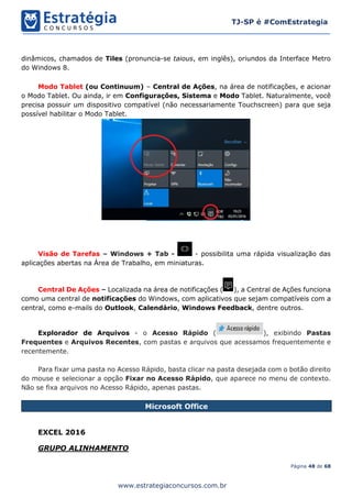Página 48 de 68
TJ-SP é #ComEstrategia
www.estrategiaconcursos.com.br
dinâmicos, chamados de Tiles (pronuncia-se taious, em inglês), oriundos da Interface Metro
do Windows 8.
Modo Tablet (ou Continuum) – Central de Ações, na área de notificações, e acionar
o Modo Tablet. Ou ainda, ir em Configurações, Sistema e Modo Tablet. Naturalmente, você
precisa possuir um dispositivo compatível (não necessariamente Touchscreen) para que seja
possível habilitar o Modo Tablet.
Visão de Tarefas – Windows + Tab - - possibilita uma rápida visualização das
aplicações abertas na Área de Trabalho, em miniaturas.
Central De Ações – Localizada na área de notificações ( ), a Central de Ações funciona
como uma central de notificações do Windows, com aplicativos que sejam compatíveis com a
central, como e-mails do Outlook, Calendário, Windows Feedback, dentre outros.
Explorador de Arquivos - o Acesso Rápido ( ), exibindo Pastas
Frequentes e Arquivos Recentes, com pastas e arquivos que acessamos frequentemente e
recentemente.
Para fixar uma pasta no Acesso Rápido, basta clicar na pasta desejada com o botão direito
do mouse e selecionar a opção Fixar no Acesso Rápido, que aparece no menu de contexto.
Não se fixa arquivos no Acesso Rápido, apenas pastas.
Microsoft Office
EXCEL 2016
GRUPO ALINHAMENTO
 