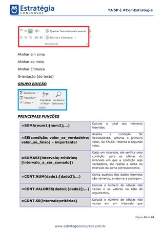 Página 49 de 68
TJ-SP é #ComEstrategia
www.estrategiaconcursos.com.br
Alinhar em cima
Alinhar ao meio
Alinhar Embaixo
Orientação (do texto)
GRUPO EDIÇÃO
PRINCIPAIS FUNÇÕES
=SOMA(num1;[num2];...)
Calcula o total dos números
inseridos.
=SE(condição; valor_se_verdadeiro;
valor_se_falso) – importante!
Analisa a condição. Se
VERDADEIRA, retorna o primeiro
valor. Se FALSA, retorna o segundo
valor.
=SOMASE(intervalo; critérios;
[intervalo_a_ser_somado])
Dado um intervalo, ele verifica uma
condição: para as células do
intervalo em que a condição seja
verdadeira, ele realiza a soma no
intervalo da soma correspondente.
=CONT.NUM(dado1;[dado2];...)
Conta quantos dos dados inseridos
são números, e retorna a contagem.
=CONT.VALORES(dado1;[dado2];...)
Calcula o número de células não
vazias e os valores na lista de
argumentos.
=CONT.SE(intervalo;critérios) Calcula o número de células não
vazias em um intervalo que
 
