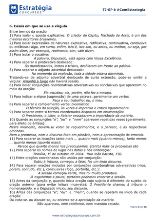 Página 5 de 68
TJ-SP é #ComEstrategia
www.estrategiaconcursos.com.br
b. Casos em que se usa a vírgula
Entre termos da oração
1) Para isolar o aposto explicativo: O criador de Capitu, Machado de Assis, é um dos
maiores escritores brasileiros.
2) Para isolar expressões de natureza explicativa, retificativa, continuativa, conclusiva
ou enfáticas: digo, em suma, enfim, isto é, isto sim, ou antes, ou melhor, ou seja, por
assim dizer, por exemplo, realmente, sim, vale dizer:
3) Para isolar o vocativo:
A palavra, Deputado, está agora com Vossa Excelência.
4) Para separar o predicativo deslocado:
Os manifestantes, lentos e tristes, desfilaram em frente ao palácio.
5) Para separar o adjunto adverbial deslocado:
No momento da explosão, toda a cidade estava dormindo.
Tratando-se de adjunto adverbial deslocado de curta extensão, pode-se omitir a
vírgula: Amanhã à tarde não haverá sessão.
6) Para isolar conjunções coordenativas adversativas ou conclusivas que aparecem no
meio da oração:
Ele estudou; ela, porém, não fez o mesmo.
7) Para indicar a elipse (supressão) de uma palavra, geralmente um verbo:
Faça o seu trabalho; eu, o meu.
8) Para separar o complemento verbal pleonástico:
O técnico da seleção, às vezes a imprensa o critica injustamente.
9) Para separar entre si termos coordenados dispostos em enumeração:
O Presidente, o Líder, o Relator ressaltaram a importância da matéria.
10) Quando as conjunções “e”, “ou” e “nem” aparecem repetidas vezes (geralmente,
para efeito de ênfase):
Neste momento, devem-se votar os requerimentos, e o parecer, e as respectivas
emendas.
Nem a promessa, nem o discurso feito em plenário, nem a apresentação de emenda.
11) Para separar as locuções tanto mais ... quanto mais (quanto menos), tanto menos
... quanto menos (quanto mais):
Parece que quanto menos nos preocupamos, (tanto) mais os problemas são
12) Para separar os nomes de lugar nas datas e nos endereços:
Brasília, 1º de outubro de 2004. Rua João Batista, 150.
13) Entre orações coordenadas não unidas por conjunção:
Subiu à tribuna, começou a falar, fez um lindo discurso.
14) Para separar orações iniciadas por conjunções coordenativas adversativas (mas,
porém, contudo, etc.), conclusivas (logo, portanto, etc.):
A sessão começou tarde, mas foi muito produtiva.
Já esgotamos a pauta, portanto podemos encerrar a sessão.
15) Antes da conjunção e, quando inicia oração cujo sujeito é diferente do sujeito da
oração anterior (para evitar leitura incorreta): O Presidente chamou à tribuna o
homenageado, e o Deputado iniciou seu discurso.
16) Antes das conjunções “e”, “ou” e “nem”, quando se repetem no início de cada
oração:
Ou vota-se, ou discute-se, ou encerra-se a apreciação da matéria.
Não apareceu, nem telefonou, nem mandou recado.
 