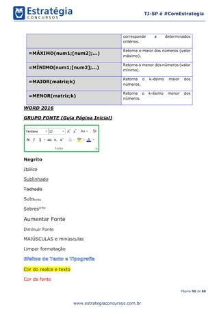 Página 50 de 68
TJ-SP é #ComEstrategia
www.estrategiaconcursos.com.br
corresponde a determinados
critérios.
=MÁXIMO(num1;[num2];...)
Retorna o maior dos números (valor
máximo).
=MÍNIMO(num1;[num2];...)
Retorna o menor dos números (valor
mínimo).
=MAIOR(matriz;k)
Retorna o k-ésimo maior dos
números.
=MENOR(matriz;k)
Retorna o k-ésimo menor dos
números.
WORD 2016
GRUPO FONTE (Guia Página Inicial)
Negrito
Itálico
Sublinhado
Tachado
Subscrito
Sobrescrito
Aumentar Fonte
Diminuir Fonte
MAIÚSCULAS e minúsculas
Limpar formatação
Cor do realce e texto
Cor da fonte
 