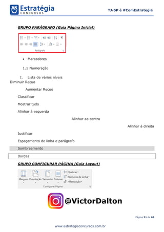 Página 51 de 68
TJ-SP é #ComEstrategia
www.estrategiaconcursos.com.br
GRUPO PARÁGRAFO (Guia Página Inicial)
• Marcadores
1.1 Numeração
I. Lista de vários níveis
Diminuir Recuo
Aumentar Recuo
Classificar
Mostrar tudo
Alinhar à esquerda
Alinhar ao centro
Alinhar à direita
Justificar
Espaçamento de linha e parágrafo
Sombreamento
Bordas
GRUPO CONFIGURAR PÁGINA (Guia Layout)
 
