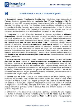 Página 52 de 68
TJ-SP é #ComEstrategia
www.estrategiaconcursos.com.br
Atualidades – Prof. Leandro Signori
1. Emmanuel Macron (Movimento Em Marcha), foi eleito o novo presidente da
França. Derrotou, no segundo turno, Marine Le Pen (Frente Nacional - FN). É a
segunda vez que a FN chega ao segundo turno. A primeira foi em 2002, com Jean-
Marie Le Pen, pai de Marine Le Pen. Candidato de centro, Macron defendeu uma maior
integração da União Europeia. Nacionalista, de extrema-direita, Le Pen é crítica à
permanência da França na União Europeia e da adoção do Euro (moeda) pela França.
Prometeu reduzir drasticamente a imigração de estrangeiros para a França.
2. Venezuela – Brasil, Argentina, Paraguai e Uruguai acionaram a cláusula
democrática contra a Venezuela, dentro do Mercosul. Decisão foi tomada depois que
o Tribunal Supremo de Justiça (TSJ) assumiu as competências da Assembleia Nacional,
que tem maioria de oposição ao presidente Nicolás Maduro. Venezuela solicitou a saída
da Organização dos Estados Americanos (OEA). Presidente Nicolás Maduro
assinou decreto convocando uma Assembleia Constituinte que terá 500 membros,
metade formada por representantes eleitos por comunas, missões e movimentos
sociais, e a outra, por representantes eleitos por municípios e territórios. Líderes da
oposição reagiram dizendo que a convocação seria "a consumação do golpe de Estado
contínuo de Maduro contra a Constituição". Intensificação da crise econômica faz com
que milhares de venezuelanos imigrem para o Brasil, principalmente Roraima e
Manaus (Amazonas).
3. Estados Unidos – Presidente Donald Trump anunciou a saída dos EUA do Acordo
do Clima de Paris. Assinou a Ordem Executiva da Independência Energética,
que revoga medidas do Plano de Energia Limpa de Barack Obama, instituído para
atender compromissos dos EUA no Acordo de Paris. Segundo Trump, acordo de Paris
era prejudicial a economia norte-americana e suas ações visam estimular a mineração
de carvão, a indústria do petróleo e a geração de empregos nos EUA. Câmara dos
Representantes aprovou projeto que revoga/altera o Obamacare, reforma da saúde de
Barack Obama. Projeto seguiu para o Senado.
4. Guerra civil na Síria – Ataque com armas químicas em Khan Sheikun, região
dominada por rebeldes. EUA e aliados acusaram o regime de Bashar al-Assad de ter
executado o ataque. Rússia e Síria negam que regime de Assad foi o autor do ataque.
Em resposta ao ataque, EUA lançaram ataque com mísseis a base aérea de Al Shayrat,
do regime sírio. Rússia vetou resolução do Conselho de Segurança da ONU sobre o
ataque com armas químicas, China se absteve. Não foi o primeiro ataque com armas
químicas na guerra civil.
5. EUA enviam navios de guerra e porta aviões à península coreana. Foi uma resposta
aos testes de mísseis balísticos realizados pela Coreia do Norte, que desenvolve
programa de fabricação de armas nucleares. Moon Jae In foi eleito o novo presidente
 