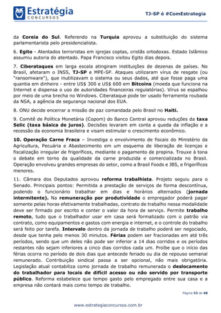 Página 53 de 68
TJ-SP é #ComEstrategia
www.estrategiaconcursos.com.br
da Coreia do Sul. Referendo na Turquia aprovou a substituição do sistema
parlamentarista pelo presidencialista.
6. Egito - Atentados terroristas em igrejas coptas, cristãs ortodoxas. Estado Islâmico
assumiu autoria do atentado. Papa Francisco visitou Egito dias depois.
7. Ciberataques em larga escala atingiram instituições de dezenas de países. No
Brasil, afetaram o INSS, TJ-SP e MPE-SP. Ataques utilizaram vírus de resgate (ou
"ransomware"), que inutilizavam o sistema ou seus dados, até que fosse paga uma
quantia em dinheiro - entre US$ 300 e US$ 600 em Bitcoins (moeda que funciona na
Internet e dispensa o uso de autoridades financeiras regulatórias). Vírus se espalhou
por meio de uma brecha no Windows. Ciberataque pode ter usado ferramenta roubada
da NSA, a agência de segurança nacional dos EUA.
8. ONU decide encerrar a missão de paz comandada pelo Brasil no Haiti.
9. Comitê de Política Monetária (Copom) do Banco Central aprovou reduções da taxa
Selic (taxa básica de juros). Decisões levaram em conta a queda da inflação e a
recessão da economia brasileira e visam estimular o crescimento econômico.
10. Operação Carne Fraca – Investiga o envolvimento de fiscais do Ministério da
Agricultura, Pecuária e Abastecimento em um esquema de liberação de licenças e
fiscalização irregular de frigoríficos, mediante o pagamento de propina. Trouxe à tona
o debate em torno da qualidade da carne produzida e comercializada no Brasil.
Operação envolveu grandes empresas do setor, como a Brasil Foods e JBS, e frigoríficos
menores.
11. Câmara dos Deputados aprovou reforma trabalhista. Projeto seguiu para o
Senado. Principais pontos: Permitida a prestação de serviços de forma descontínua,
podendo o funcionário trabalhar em dias e horários alternados (jornada
intermitente). Na remuneração por produtividade o empregador poderá pagar
somente pelas horas efetivamente trabalhadas, contrato de trabalho nessa modalidade
deve ser firmado por escrito e conter o valor da hora de serviço. Permite trabalho
remoto, tudo que o trabalhador usar em casa será formalizado com o patrão via
contrato, como equipamentos e gastos com energia e internet, e o controle do trabalho
será feito por tarefa. Intervalo dentro da jornada de trabalho poderá ser negociado,
desde que tenha pelo menos 30 minutos. Férias podem ser fracionadas em até três
períodos, sendo que um deles não pode ser inferior a 14 dias corridos e os períodos
restantes não sejam inferiores a cinco dias corridos cada um. Proíbe que o início das
férias ocorra no período de dois dias que antecede feriado ou dia de repouso semanal
remunerado. Contribuição sindical passa a ser opcional, não mais obrigatória.
Legislação atual contabiliza como jornada de trabalho remunerada o deslocamento
do trabalhador para locais de difícil acesso ou não servido por transporte
público. Reforma estabelece que tempo gasto pelo empregado entre sua casa e a
empresa não contará mais como tempo de trabalho.
 