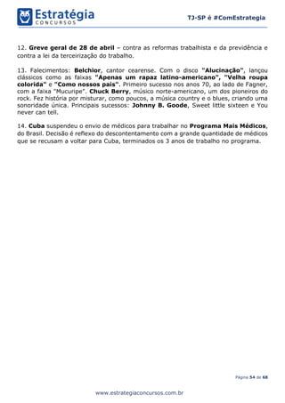 Página 54 de 68
TJ-SP é #ComEstrategia
www.estrategiaconcursos.com.br
12. Greve geral de 28 de abril – contra as reformas trabalhista e da previdência e
contra a lei da terceirização do trabalho.
13. Falecimentos: Belchior, cantor cearense. Com o disco "Alucinação", lançou
clássicos como as faixas "Apenas um rapaz latino-americano", "Velha roupa
colorida" e "Como nossos pais". Primeiro sucesso nos anos 70, ao lado de Fagner,
com a faixa "Mucuripe". Chuck Berry, músico norte-americano, um dos pioneiros do
rock. Fez história por misturar, como poucos, a música country e o blues, criando uma
sonoridade única. Principais sucessos: Johnny B. Goode, Sweet little sixteen e You
never can tell.
14. Cuba suspendeu o envio de médicos para trabalhar no Programa Mais Médicos,
do Brasil. Decisão é reflexo do descontentamento com a grande quantidade de médicos
que se recusam a voltar para Cuba, terminados os 3 anos de trabalho no programa.
 