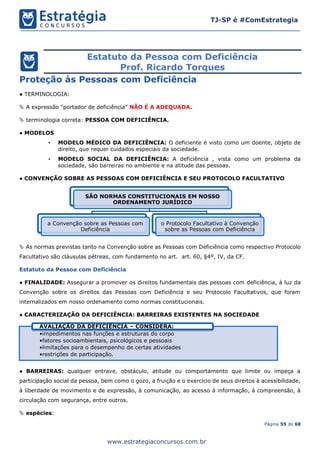 Página 55 de 68
TJ-SP é #ComEstrategia
www.estrategiaconcursos.com.br
Estatuto da Pessoa com Deficiência
Prof. Ricardo Torques
Proteção às Pessoas com Deficiência
● TERMINOLOGIA:
 A expressão “portador de deficiência” NÃO É A ADEQUADA.
 terminologia correta: PESSOA COM DEFICIÊNCIA.
● MODELOS
• MODELO MÉDICO DA DEFICIÊNCIA: O deficiente é visto como um doente, objeto de
direito, que requer cuidados especiais da sociedade.
• MODELO SOCIAL DA DEFICIÊNCIA: A deficiência , vista como um problema da
sociedade, são barreiras no ambiente e na atitude das pessoas.
● CONVENÇÃO SOBRE AS PESSOAS COM DEFICIÊNCIA E SEU PROTOCOLO FACULTATIVO
 As normas previstas tanto na Convenção sobre as Pessoas com Deficiência como respectivo Protocolo
Facultativo são cláusulas pétreas, com fundamento no art. art. 60, §4º, IV, da CF.
Estatuto da Pessoa com Deficiência
● FINALIDADE: Assegurar a promover os direitos fundamentais das pessoas com deficiência, à luz da
Convenção sobre os direitos das Pessoas com Deficiência e seu Protocolo Facultativos, que foram
internalizados em nosso ordenamento como normas constitucionais.
● CARACTERIZAÇÃO DA DEFICIÊNCIA: BARREIRAS EXISTENTES NA SOCIEDADE
● BARREIRAS: qualquer entrave, obstáculo, atitude ou comportamento que limite ou impeça a
participação social da pessoa, bem como o gozo, a fruição e o exercício de seus direitos à acessibilidade,
à liberdade de movimento e de expressão, à comunicação, ao acesso à informação, à compreensão, à
circulação com segurança, entre outros.
 espécies:
SÃO NORMAS CONSTITUCIONAIS EM NOSSO
ORDENAMENTO JURÍDICO
a Convenção sobre as Pessoas com
Deficiência
o Protocolo Facultativo à Convenção
sobre as Pessoas com Deficiência
•impedimentos nas funções e estruturas do corpo
•fatores socioambientais, psicológicos e pessoais
•limitações para o desempenho de certas atividades
•restrições de participação.
AVALIAÇÃO DA DEFICIÊNCIA – CONSIDERA:
 