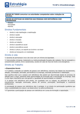 Página 57 de 68
TJ-SP é #ComEstrategia
www.estrategiaconcursos.com.br
Direitos Fundamentais
• direito à vida habilitação e reabilização
• direito à saúde
• direito à educação
• direito à moradia
• direito ao trabalho
• direito à assistência social
• direito à previdência social
• direito à cultura, ao esporte ao turismo e ao lazer
• direito ao transporte e à mobilidade
Direito à vida
 Garantia de permanecer vivo e de viver com um mínimo de dignidade.
 Intervenções cirúrgicas, tratamento ou institucionalização forçados são vedados. Faz-se necessário o
consentimento (prévio, livre e esclarecido), exceto em caso de risco de morte e de emergência.
Direito ao Trabalho
● Disposições Gerais
 É vedada a restrição ao trabalho da pessoa com deficiência, inclusive nas etapas de recrutamento,
seleção, contratação, admissão, permanência no emprego, ascensão profissional e reabilitação.
Isso significa dizer que a pessoa com deficiência não poderá ser discriminada desde do processo de
seleção para o cargo, passando pelas oportunidades de promoção até a manutenção do emprego. Essa
é uma regra importante que visa garantir a igualdade de oportunidades no trabalho.
 A pessoa com deficiência terá direito, em igualdade com os colegas, de participar de cursos,
treinamentos, educação continuada, planos de carreira, promoções, bonificações e incentivos
profissionais.
A contratação de pessoa com deficiência não é caridade, é um direito de participação igualitária que
inclui a possibilidade de crescer e se desenvolver na esfera profissional.
 É garantida a participação da pessoa com deficiência em cursos de formação e capacitação.
DEVER DE TODOS comunicar as autoridades competentes sobre violações de
direitos.
DEVER DE EFETIVAR OS DIREITOS DAS PESSOAS COM DEFICIÊNCIA COM
PRIORIDADE
•Estado
•sociedade
•família
 
