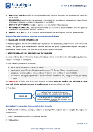 Página 60 de 68
TJ-SP é #ComEstrategia
www.estrategiaconcursos.com.br
• ACESSIBILIDADE: criação de condições favoráveis de gozo de direito em igualdade de condições
entre todos
• BARREIRAS: impedimentos na sociedade e na atitude das pessoas que obstaculizam o exercício de
direitos por todas as pessoas em igualdade de condições
• DESENHO UNIVERSAL: criação de bens e serviços plenamente acessíveis
• ADPATAÇÃO RAZOÁVEL: técnica intermediária que viabiliza a acessibilidade o máximo possível
quando não for possível o desenho universal
• TECNOLOGIA ASSISTIVA: utilização de instrumentos de tecnologia a favor da acessibilidade
Disposições relacionadas a todas as pessoas com deficiência
IGUALDADE E SUAS IMPLICAÇÕES
 Medidas urgentes devem ser adotadas para a proteção dos direitos de jurisdicionados com deficiência,
ou seja, das partes que eventualmente venham postular em juízo e apresentem alguma limitação; e
servidores e serventuários com deficiência que atuem perante tribunais.
ACESSIBILIDADE COM SEGURANÇA E AUTONOMIA
 Ações centrais: desenvolvimento do atendimento ao público com deficiência; adaptação arquitetônica;
e acesso facilitado ao transporte.
 Para consecução deve-se promover:
• capacitação de servidores e terceirizados;
• capacitação específica em Libras de, pelo menos, 5% dos servidores e terceirizados;
• adaptação e construção de novos imóveis de acordo com padrões de acessibilidade;
• viabilização de vagas específicas de estacionamento à razão de 2%, assegurando-se, ao menos,
1 vaga.
 É PROIBIDO ao Poder Judiciário e seus serviços auxiliares impor ao usuário com deficiência custo
anormal, direto ou indireto, para o amplo acesso a serviço público oferecido.
 Vedações:
Comissões Permanentes de Acessibilidade e Inclusão
FINALIDADE: fiscalizar, planejar, elaborar e acompanhar projetos para a adoção das regras de
acessibilidade.
PRAZO: deverá ser instituída no prazo de 45 dias.
POSTULADOS:
VEDA-SE
tratamento a imposição de custos
diferenciadots dos usuários com deficiência
criação de óbices, condições ou custos
diferenciados de serviços das pessoas com
deficiência
 