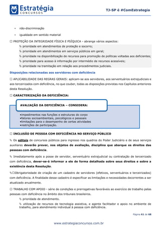 Página 61 de 68
TJ-SP é #ComEstrategia
www.estrategiaconcursos.com.br
• não-discriminação
• igualdade em sentido material
PROTEÇÃO DA INTEGRIDADE FÍSICA E PSÍQUICA - abrange vários aspectos:
 prioridade em atendimentos de proteção e socorro;
 prioridade em atendimentos em serviços públicos em geral;
 prioridade na disponibilização de recursos para promoção de políticas voltadas aos deficientes;
 prioridade para acesso à informação por intermédio de recursos acessíveis;
 prioridade na tramitação em relação aos procedimentos judiciais.
Disposições relacionadas aos servidores com deficiência
APLICABILIDADE DAS REGRAS GERAIS: aplicam-se aos servidores, aos serventuários extrajudiciais e
aos terceirizados com deficiência, no que couber, todas as disposições previstas nos Capítulos anteriores
desta Resolução.
CARACTERIZAÇÃO DA DEFICIÊNCIA:
INCLUSÃO DE PESSOA COM DEFICIÊNCIA NO SERVIÇO PÚBLICO
 Os editais de concursos públicos para ingresso nos quadros do Poder Judiciário e de seus serviços
auxiliares deverão prever, nos objetos de avaliação, disciplina que abarque os direitos das
pessoas com deficiência.
 Imediatamente após a posse de servidor, serventuário extrajudicial ou contratação de terceirizado
com deficiência, dever-se-á informar a ele de forma detalhada sobre seus direitos e sobre a
existência desta Resolução.
 Obrigatoriedade de criação de um cadastro de servidores (efetivos, serventuários e terceirizados)
com deficiência. A finalidade desse cadastro é especificar as limitações e necessidades decorrentes a ser
atualizado anualmente.
TRABALHO COM APOIO - série de condições e prerrogativas favoráveis ao exercício de trabalho pelas
pessoas com deficiência no âmbito dos tribunais brasileiros.
 prioridade de atendimento.
 utilização de recursos de tecnologia assistiva, e agente facilitador e apoio no ambiente de
trabalho, para atendimento individual à pessoa com deficiência.
•impedimentos nas funções e estruturas do corpo
•fatores socioambientais, psicológicos e pessoais
•limitações para o desempenho de certas atividades
•restrições de participação.
AVALIAÇÃO DA DEFICIÊNCIA – CONSIDERA:
 