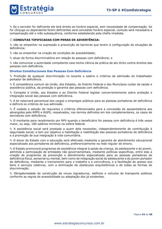 Página 63 de 68
TJ-SP é #ComEstrategia
www.estrategiaconcursos.com.br
 Se o servidor for deficiente ele terá direito ao horário especial, sem necessidade de compensação. Se
for cônjuge ou dependente forem deficientes será concedido horário especial, contudo será necessária a
compensação até o mês subsequência, conforme estabelecido pela chefia imediata.
CONDUTAS TIPIFICADAS COM PENAS DE ADVERTÊNCIA:
 não se empenhar na supressão e prevenção de barreiras que levem à configuração de situações de
deficiência;
 não se empenhar na criação de condições de acessibilidade;
 atuar de forma discriminatória em relação às pessoas com deficiência; e
 não comunicar a autoridade competente caso tenha ciência da prática de ato ilícito contra direitos das
pessoas com deficiência.
Direitos Constitucionais Das Pessoas Com Deficiência
 Proibição de qualquer discriminação no tocante a salário e critérios de admissão do trabalhador
portador de deficiência.
 É competência comum da União, dos Estados, do Distrito Federal e dos Municípios cuidar da saúde e
assistência pública, da proteção e garantia das pessoas com deficiência.
 Compete à União, aos Estados e ao Distrito Federal legislar concorrentemente sobre proteção e
integração social das pessoas com deficiência.
 A lei reservará percentual dos cargos e empregos públicos para as pessoas portadoras de deficiência
e definirá os critérios de sua admissão.
 É vedada a adoção de requisitos e critérios diferenciados para a concessão de aposentadoria aos
abrangidos pelo RPPS e RGPS, ressalvados, nos termos definidos em leis complementares, os casos de
servidores com deficiência.
 O montante para recebimento por RPV quando o beneficiário for pessoa com deficiência é três vezes
maior, ou seja, 180 salários mínimos na esfera federal.
 A assistência social será prestada a quem dela necessitar, independentemente de contribuição à
seguridade social, e tem por objetivo a habilitação e reabilitação das pessoas portadoras de deficiência
e a promoção de sua integração à vida comunitária.
 O dever do Estado com a educação será efetivado mediante a garantia de atendimento educacional
especializado aos portadores de deficiência, preferencialmente na rede regular de ensino.
 O Estado promoverá programas de assistência integral à saúde da criança, do adolescente e do jovem,
admitida a participação de entidades não governamentais, mediante políticas específicas, entre elas a
criação de programas de prevenção e atendimento especializado para as pessoas portadoras de
deficiência física, sensorial ou mental, bem como de integração social do adolescente e do jovem portador
de deficiência, mediante o treinamento para o trabalho e a convivência, e a facilitação do acesso aos
bens e serviços coletivos, com a eliminação de obstáculos arquitetônicos e de todas as formas de
discriminação.
 Obrigatoriedade de construção de novos logradouros, edifícios e veículos de transporte públicos
conforme as regras de acessibilidade ou adaptação dos já existentes.
 
